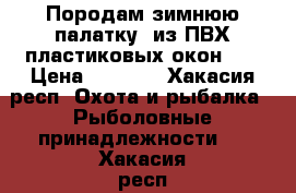 Породам зимнюю палатку, из ПВХ пластиковых окон... › Цена ­ 6 500 - Хакасия респ. Охота и рыбалка » Рыболовные принадлежности   . Хакасия респ.